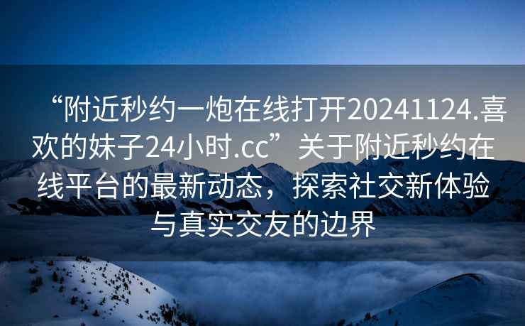 “附近秒約一炮在線(xiàn)打開(kāi)20241124.喜歡的妹子24小時(shí).cc”關(guān)于附近秒約在線(xiàn)平臺的最新動(dòng)態(tài)，探索社交新體驗與真實(shí)交友的邊界