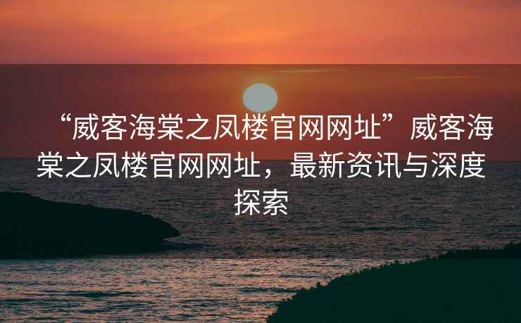 “威客海棠之鳳樓官網(wǎng)網(wǎng)址”威客海棠之鳳樓官網(wǎng)網(wǎng)址，最新資訊與深度探索