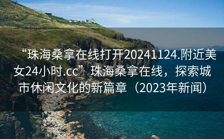 “珠海桑拿在線(xiàn)打開(kāi)20241124.附近美女24小時(shí).cc”珠海桑拿在線(xiàn)，探索城市休閑文化的新篇章（2023年新聞）