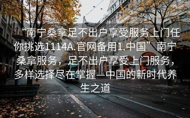 “南寧桑拿足不出戶(hù)享受服務(wù)上門(mén)任你挑選1114A.官網(wǎng)備用1.中國”南寧桑拿服務(wù)，足不出戶(hù)享受上門(mén)服務(wù)，多樣選擇盡在掌握—中國的新時(shí)代養生之道