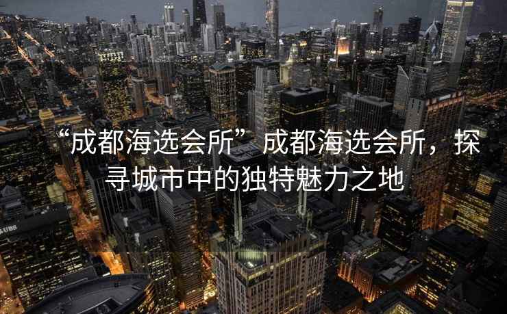 “成都海選會(huì )所”成都海選會(huì )所，探尋城市中的獨特魅力之地