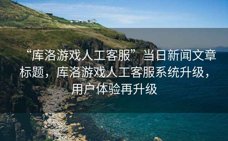 “庫洛游戲人工客服”當日新聞文章標題，庫洛游戲人工客服系統升級，用戶(hù)體驗再升級