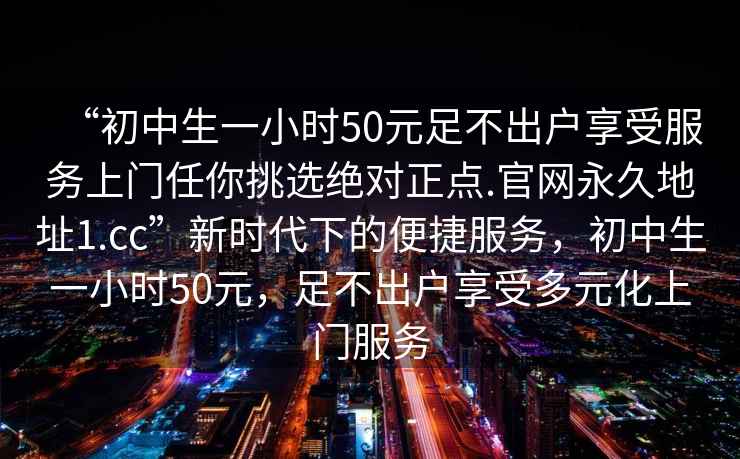 “初中生一小時(shí)50元足不出戶(hù)享受服務(wù)上門(mén)任你挑選絕對正點(diǎn).官網(wǎng)永久地址1.cc”新時(shí)代下的便捷服務(wù)，初中生一小時(shí)50元，足不出戶(hù)享受多元化上門(mén)服務(wù)