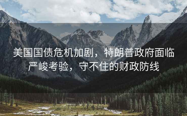 美國國債危機加劇，特朗普政府面臨嚴峻考驗，守不住的財政防線(xiàn)