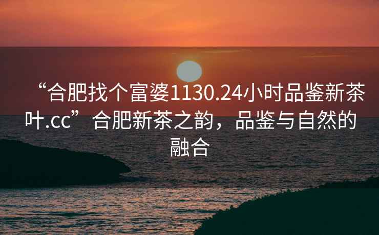 “合肥找個(gè)富婆1130.24小時(shí)品鑒新茶葉.cc”合肥新茶之韻，品鑒與自然的融合