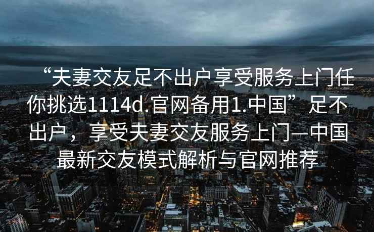 “夫妻交友足不出戶(hù)享受服務(wù)上門(mén)任你挑選1114d.官網(wǎng)備用1.中國”足不出戶(hù)，享受夫妻交友服務(wù)上門(mén)—中國最新交友模式解析與官網(wǎng)推薦