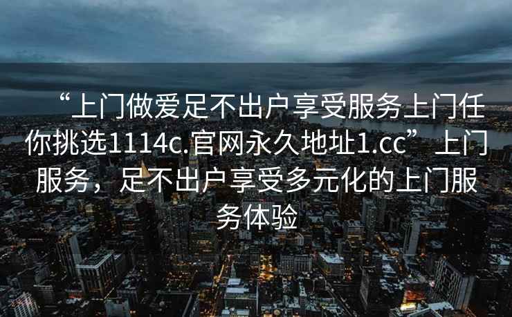 “上門(mén)做愛(ài)足不出戶(hù)享受服務(wù)上門(mén)任你挑選1114c.官網(wǎng)永久地址1.cc”上門(mén)服務(wù)，足不出戶(hù)享受多元化的上門(mén)服務(wù)體驗