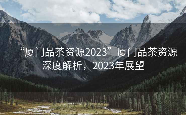 “廈門(mén)品茶資源2023”廈門(mén)品茶資源深度解析，2023年展望