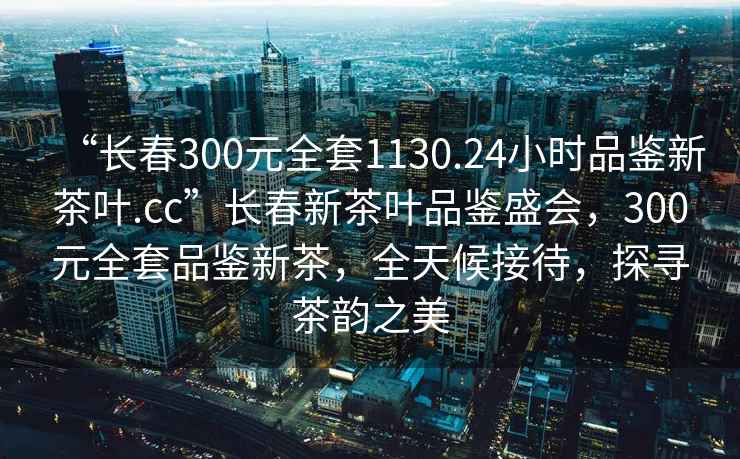 “長(cháng)春300元全套1130.24小時(shí)品鑒新茶葉.cc”長(cháng)春新茶葉品鑒盛會(huì )，300元全套品鑒新茶，全天候接待，探尋茶韻之美