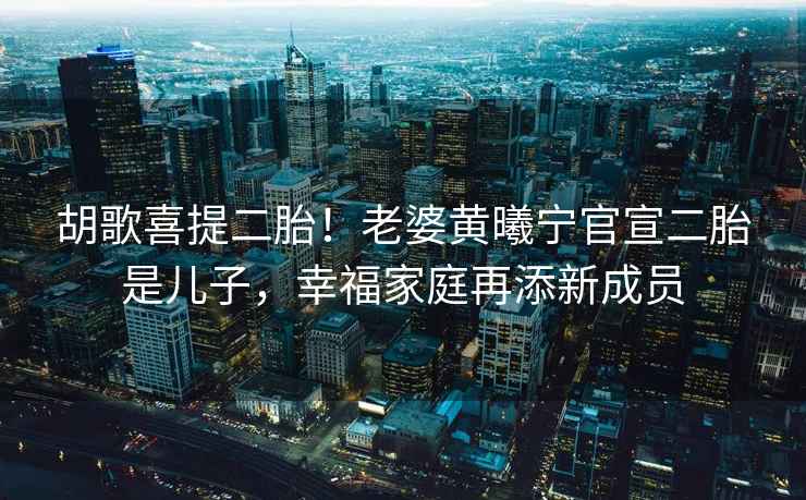 胡歌喜提二胎！老婆黃曦寧官宣二胎是兒子，幸福家庭再添新成員