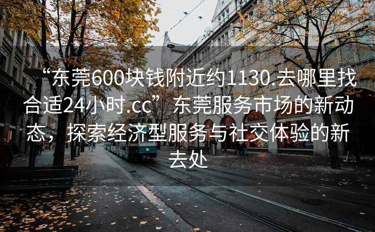 “東莞600塊錢(qián)附近約1130.去哪里找合適24小時(shí).cc”東莞服務(wù)市場(chǎng)的新動(dòng)態(tài)，探索經(jīng)濟型服務(wù)與社交體驗的新去處