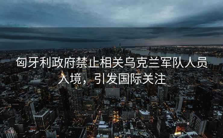 匈牙利政府禁止相關(guān)烏克蘭軍隊人員入境，引發(fā)國際關(guān)注