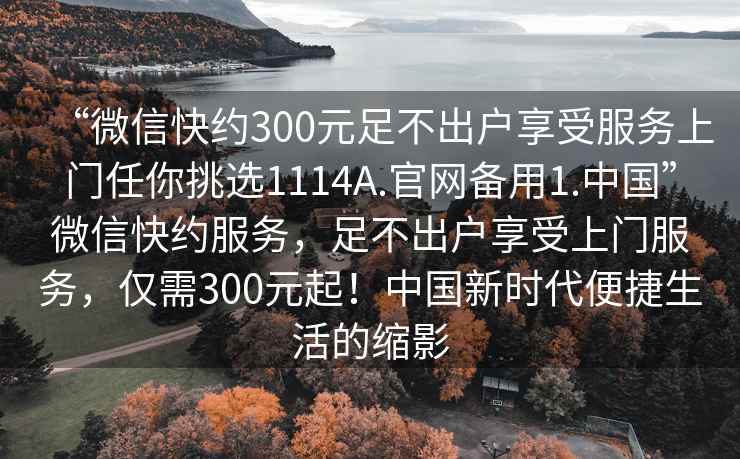 “微信快約300元足不出戶(hù)享受服務(wù)上門(mén)任你挑選1114A.官網(wǎng)備用1.中國”微信快約服務(wù)，足不出戶(hù)享受上門(mén)服務(wù)，僅需300元起！中國新時(shí)代便捷生活的縮影