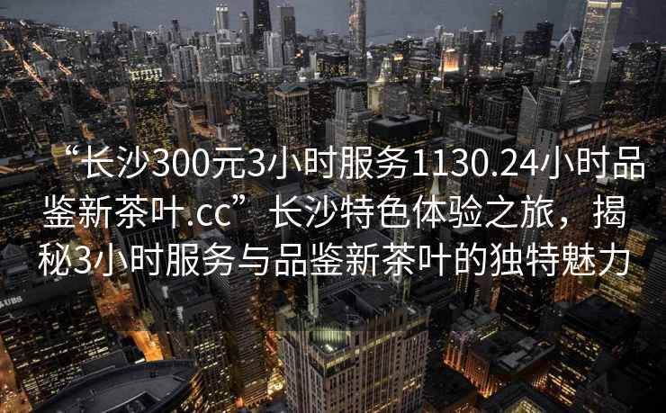 “長(cháng)沙300元3小時(shí)服務(wù)1130.24小時(shí)品鑒新茶葉.cc”長(cháng)沙特色體驗之旅，揭秘3小時(shí)服務(wù)與品鑒新茶葉的獨特魅力