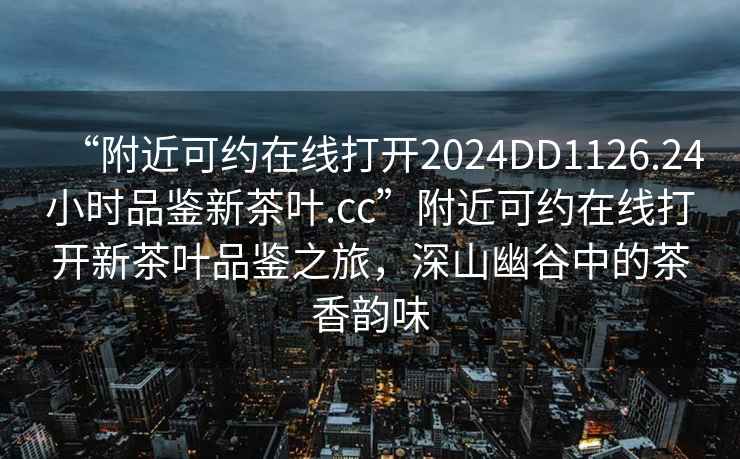 “附近可約在線(xiàn)打開(kāi)2024DD1126.24小時(shí)品鑒新茶葉.cc”附近可約在線(xiàn)打開(kāi)新茶葉品鑒之旅，深山幽谷中的茶香韻味