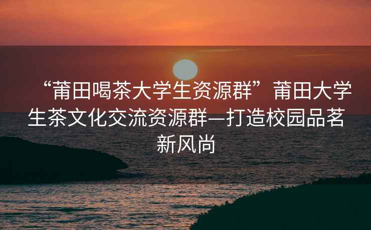 “莆田喝茶大學(xué)生資源群”莆田大學(xué)生茶文化交流資源群—打造校園品茗新風(fēng)尚