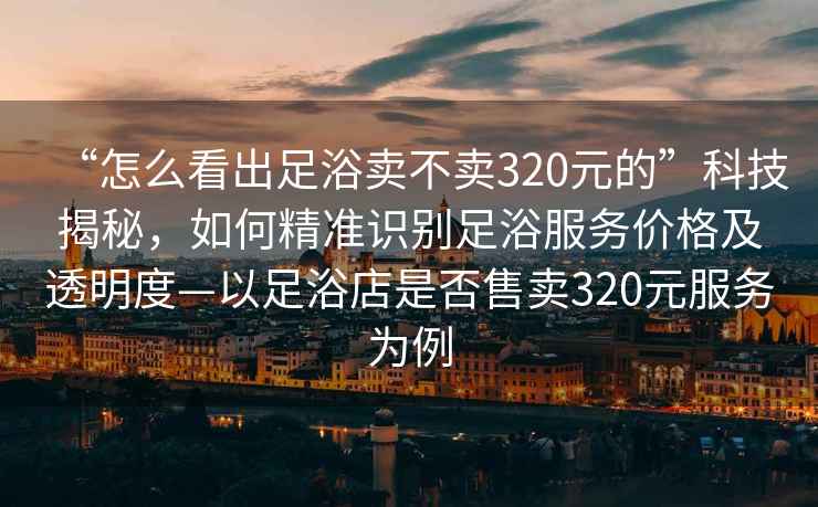 “怎么看出足浴賣(mài)不賣(mài)320元的”科技揭秘，如何精準識別足浴服務(wù)價(jià)格及透明度—以足浴店是否售賣(mài)320元服務(wù)為例