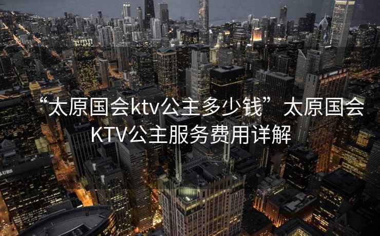 “太原國會(huì )ktv公主多少錢(qián)”太原國會(huì )KTV公主服務(wù)費用詳解