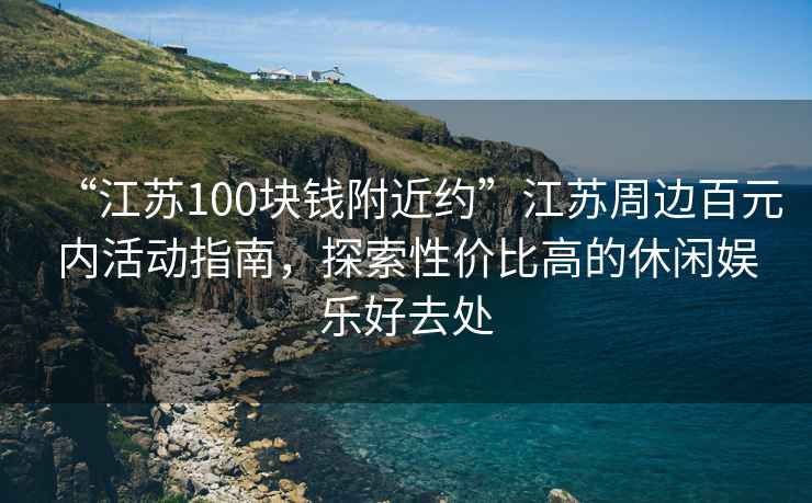 “江蘇100塊錢(qián)附近約”江蘇周邊百元內活動(dòng)指南，探索性?xún)r(jià)比高的休閑娛樂(lè )好去處