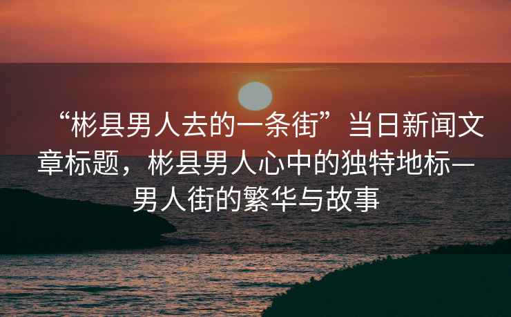 “彬縣男人去的一條街”當日新聞文章標題，彬縣男人心中的獨特地標—男人街的繁華與故事