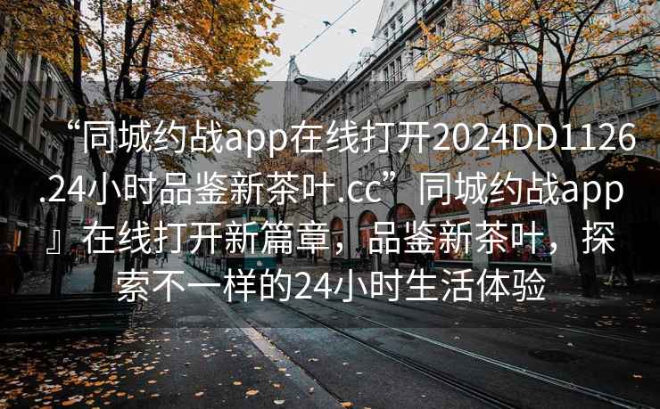 “同城約戰app在線(xiàn)打開(kāi)2024DD1126.24小時(shí)品鑒新茶葉.cc”同城約戰app』在線(xiàn)打開(kāi)新篇章，品鑒新茶葉，探索不一樣的24小時(shí)生活體驗