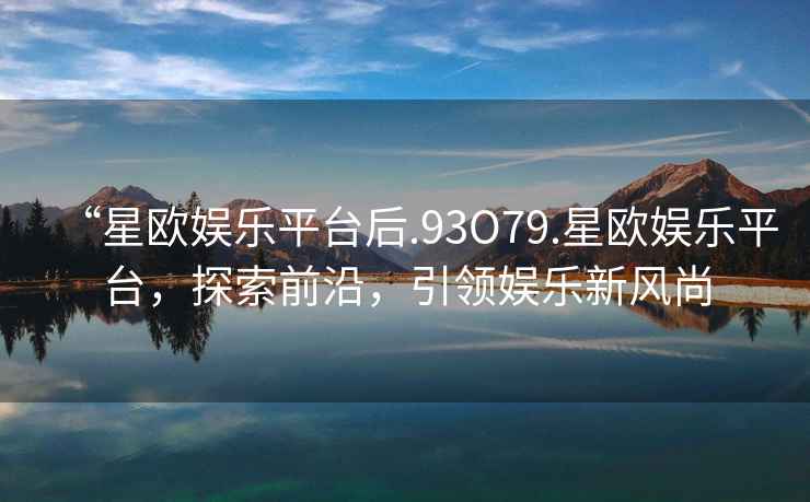 “星歐娛樂(lè )平臺后.93O79.星歐娛樂(lè )平臺，探索前沿，引領(lǐng)娛樂(lè )新風(fēng)尚