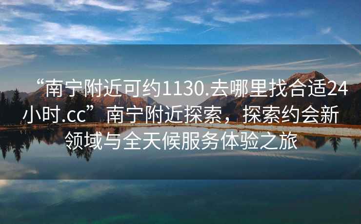 “南寧附近可約1130.去哪里找合適24小時(shí).cc”南寧附近探索，探索約會(huì )新領(lǐng)域與全天候服務(wù)體驗之旅