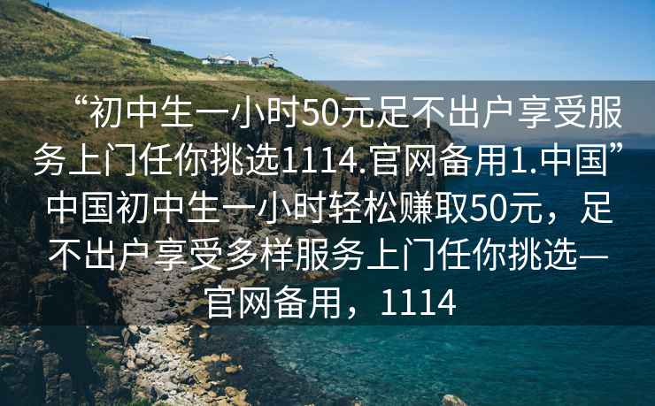 “初中生一小時(shí)50元足不出戶(hù)享受服務(wù)上門(mén)任你挑選1114.官網(wǎng)備用1.中國”中國初中生一小時(shí)輕松賺取50元，足不出戶(hù)享受多樣服務(wù)上門(mén)任你挑選—官網(wǎng)備用，1114