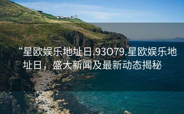 “星歐娛樂(lè )地址日.93O79.星歐娛樂(lè )地址日，盛大新聞及最新動(dòng)態(tài)揭秘