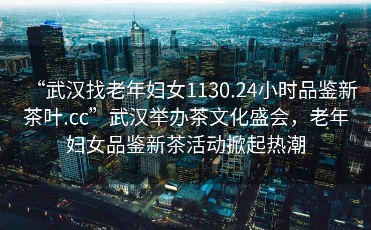 “武漢找老年婦女1130.24小時(shí)品鑒新茶葉.cc”武漢舉辦茶文化盛會(huì )，老年婦女品鑒新茶活動(dòng)掀起熱潮