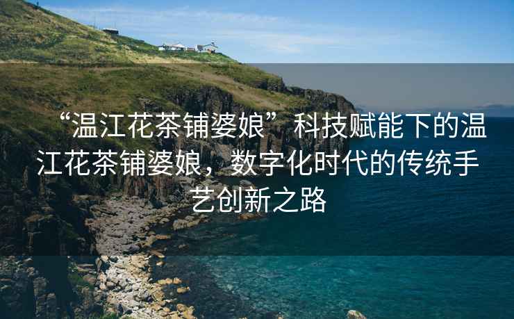 “溫江花茶鋪婆娘”科技賦能下的溫江花茶鋪婆娘，數字化時(shí)代的傳統手藝創(chuàng  )新之路