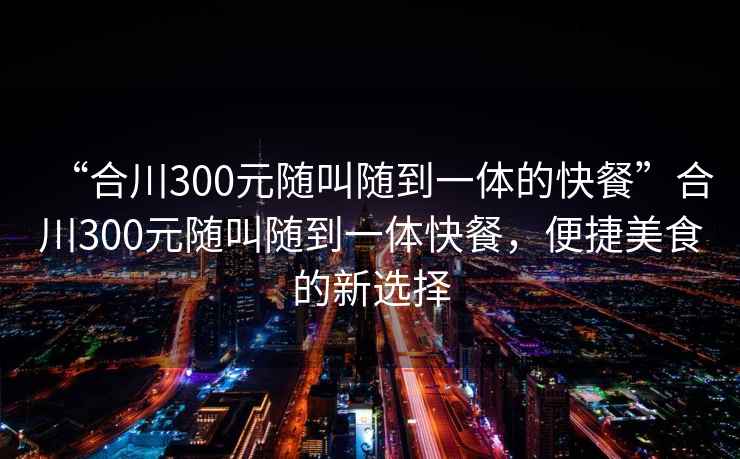 “合川300元隨叫隨到一體的快餐”合川300元隨叫隨到一體快餐，便捷美食的新選擇