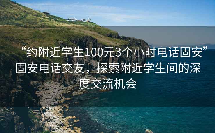 “約附近學(xué)生100元3個(gè)小時(shí)電話(huà)固安”固安電話(huà)交友，探索附近學(xué)生間的深度交流機會(huì )