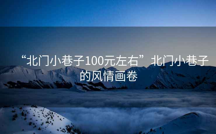 “北門(mén)小巷子100元左右”北門(mén)小巷子的風(fēng)情畫(huà)卷