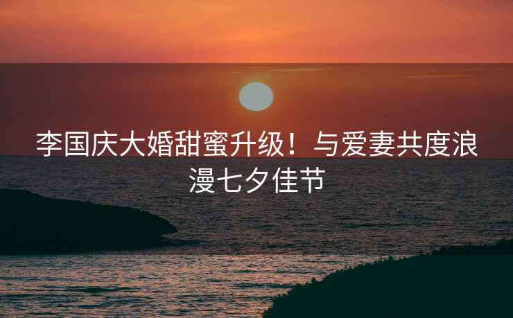 李國慶大婚甜蜜升級！與愛(ài)妻共度浪漫七夕佳節