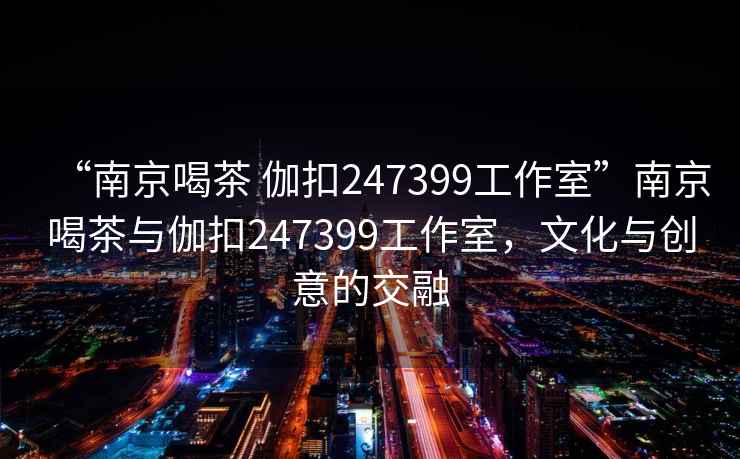 “南京喝茶 伽扣247399工作室”南京喝茶與伽扣247399工作室，文化與創(chuàng  )意的交融