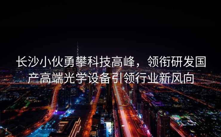 長(cháng)沙小伙勇攀科技高峰，領(lǐng)銜研發(fā)國產(chǎn)高端光學(xué)設備引領(lǐng)行業(yè)新風(fēng)向