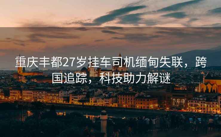 重慶豐都27歲掛車(chē)司機緬甸失聯(lián)，跨國追蹤，科技助力解謎