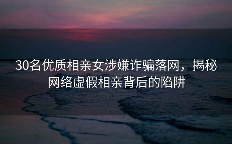 30名優(yōu)質(zhì)相親女涉嫌詐騙落網(wǎng)，揭秘網(wǎng)絡(luò )虛假相親背后的陷阱