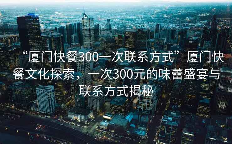 “廈門(mén)快餐300一次聯(lián)系方式”廈門(mén)快餐文化探索，一次300元的味蕾盛宴與聯(lián)系方式揭秘