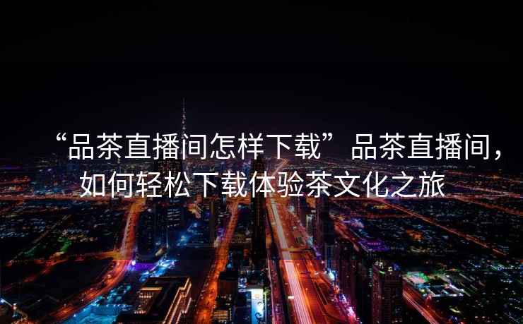 “品茶直播間怎樣下載”品茶直播間，如何輕松下載體驗茶文化之旅