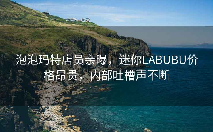 泡泡瑪特店員親曝，迷你LABUBU價(jià)格昂貴，內部吐槽聲不斷