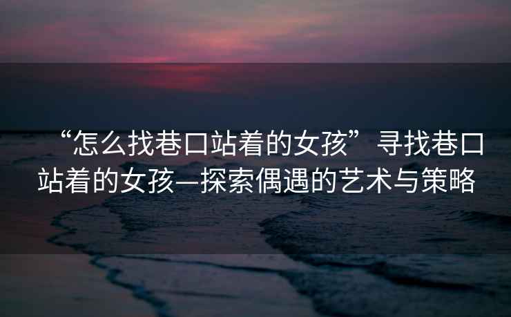 “怎么找巷口站著(zhù)的女孩”尋找巷口站著(zhù)的女孩—探索偶遇的藝術(shù)與策略