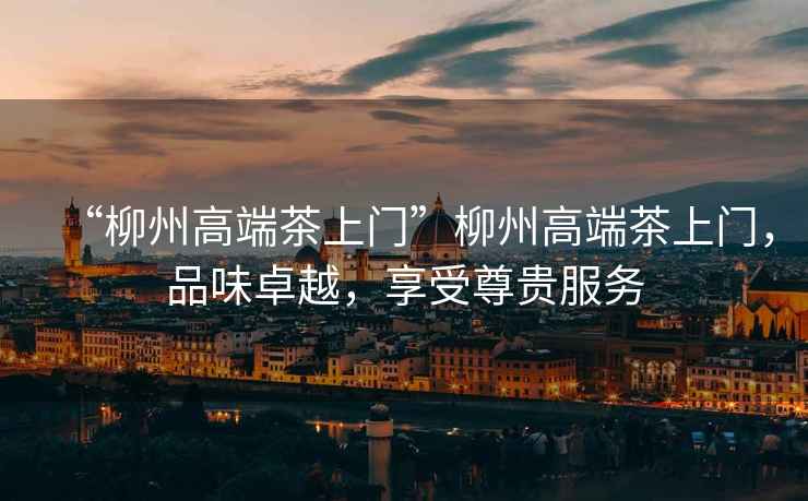 “柳州高端茶上門(mén)”柳州高端茶上門(mén)，品味卓越，享受尊貴服務(wù)