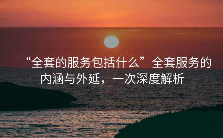 “全套的服務(wù)包括什么”全套服務(wù)的內涵與外延，一次深度解析