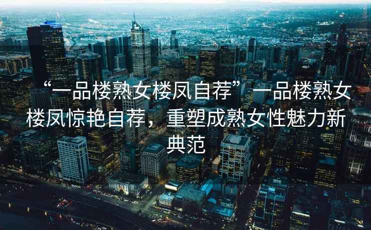 “一品樓熟女樓鳳自薦”一品樓熟女樓鳳驚艷自薦，重塑成熟女性魅力新典范