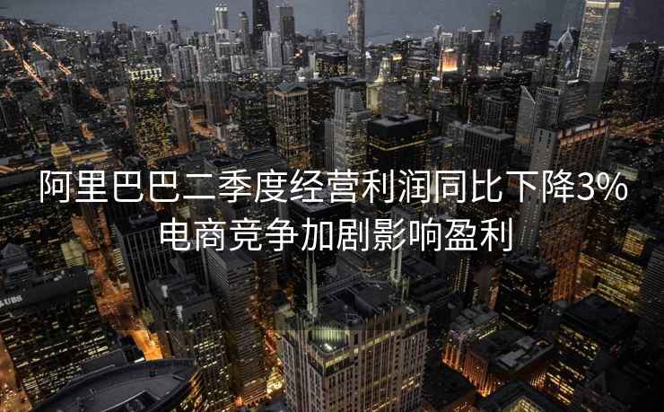 阿里巴巴二季度經(jīng)營(yíng)利潤同比下降3%電商競爭加劇影響盈利