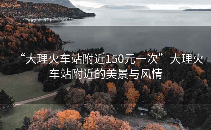 “大理火車(chē)站附近150元一次”大理火車(chē)站附近的美景與風(fēng)情