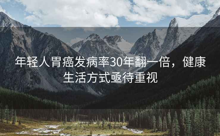 年輕人胃癌發(fā)病率30年翻一倍，健康生活方式亟待重視