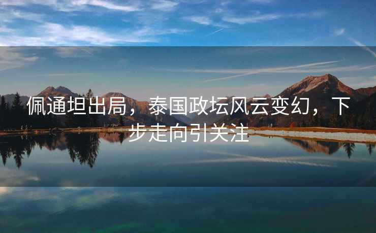 佩通坦出局，泰國政壇風(fēng)云變幻，下步走向引關(guān)注